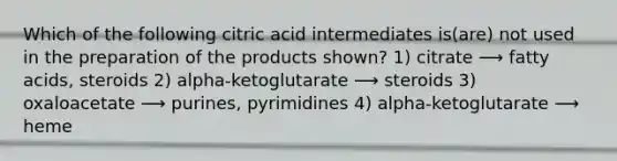 Which of the following citric acid intermediates is(are) not used in the preparation of the products shown? 1) citrate ⟶ fatty acids, steroids 2) alpha-ketoglutarate ⟶ steroids 3) oxaloacetate ⟶ purines, pyrimidines 4) alpha-ketoglutarate ⟶ heme