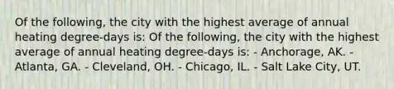 Of the following, the city with the highest average of annual heating degree-days is: Of the following, the city with the highest average of annual heating degree-days is: - Anchorage, AK. - Atlanta, GA. - Cleveland, OH. - Chicago, IL. - Salt Lake City, UT.