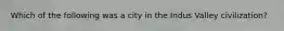 Which of the following was a city in the Indus Valley civilization?