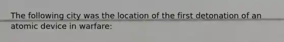 The following city was the location of the first detonation of an atomic device in warfare: