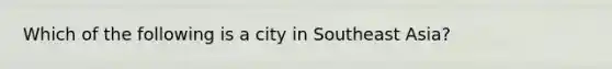 Which of the following is a city in Southeast Asia?