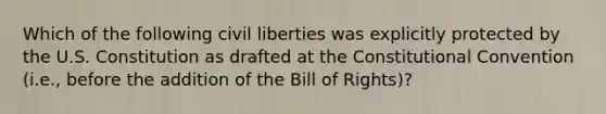 Which of the following civil liberties was explicitly protected by the U.S. Constitution as drafted at the Constitutional Convention (i.e., before the addition of the Bill of Rights)?