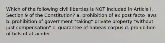 Which of the following civil liberties is NOT included in Article I, Section 9 of the Constitution? a. prohibition of ex post facto laws b. prohibition of government "taking" private property "without just compensation" c. guarantee of habeas corpus d. prohibition of bills of attainder