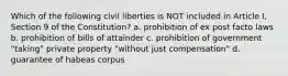 Which of the following civil liberties is NOT included in Article I, Section 9 of the Constitution? a. prohibition of ex post facto laws b. prohibition of bills of attainder c. prohibition of government "taking" private property "without just compensation" d. guarantee of habeas corpus