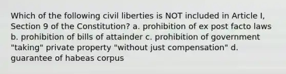 Which of the following civil liberties is NOT included in Article I, Section 9 of the Constitution? a. prohibition of ex post facto laws b. prohibition of bills of attainder c. prohibition of government "taking" private property "without just compensation" d. guarantee of habeas corpus