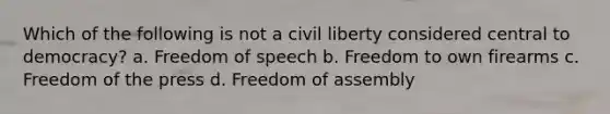 Which of the following is not a civil liberty considered central to democracy? a. Freedom of speech b. Freedom to own firearms c. Freedom of the press d. Freedom of assembly