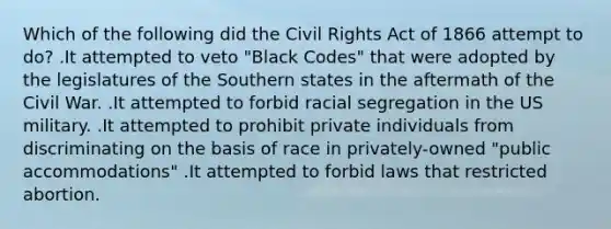 Which of the following did the Civil Rights Act of 1866 attempt to do? .It attempted to veto "Black Codes" that were adopted by the legislatures of the Southern states in the aftermath of the Civil War. .It attempted to forbid racial segregation in the US military. .It attempted to prohibit private individuals from discriminating on the basis of race in privately-owned "public accommodations" .It attempted to forbid laws that restricted abortion.