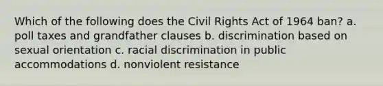 Which of the following does the Civil Rights Act of 1964 ban? a. poll taxes and grandfather clauses b. discrimination based on sexual orientation c. racial discrimination in public accommodations d. nonviolent resistance