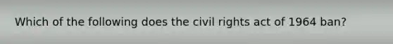 Which of the following does the civil rights act of 1964 ban?