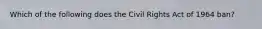 Which of the following does the Civil Rights Act of 1964 ban?