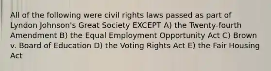 All of the following were civil rights laws passed as part of Lyndon Johnson's Great Society EXCEPT A) the Twenty-fourth Amendment B) the Equal Employment Opportunity Act C) Brown v. Board of Education D) the Voting Rights Act E) the Fair Housing Act