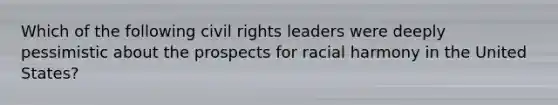 Which of the following civil rights leaders were deeply pessimistic about the prospects for racial harmony in the United States?