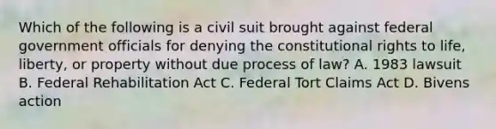 Which of the following is a civil suit brought against federal government officials for denying the constitutional rights to life, liberty, or property without due process of law? A. 1983 lawsuit B. Federal Rehabilitation Act C. Federal Tort Claims Act D. Bivens action