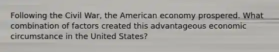 Following the Civil War, the American economy prospered. What combination of factors created this advantageous economic circumstance in the United States?