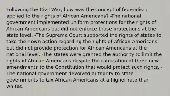 Following the Civil War, how was the concept of federalism applied to the rights of African Americans? -The national government implemented uniform protections for the rights of African Americans but did not enforce those protections at the state level. -The Supreme Court supported the rights of states to take their own action regarding the rights of African Americans but did not provide protection for African Americans at the national level. -The states were granted the authority to limit the rights of African Americans despite the ratification of three new amendments to the Constitution that would protect such rights. -The national government devolved authority to state governments to tax African Americans at a higher rate than whites.