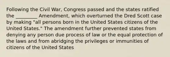 Following the Civil War, Congress passed and the states ratified the _________ Amendment, which overturned the Dred Scott case by making "all persons born in the United States citizens of the United States." The amendment further prevented states from denying any person due process of law or the equal protection of the laws and from abridging the privileges or immunities of citizens of the United States