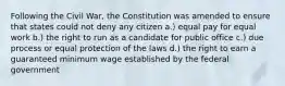 Following the Civil War, the Constitution was amended to ensure that states could not deny any citizen a.) equal pay for equal work b.) the right to run as a candidate for public office c.) due process or equal protection of the laws d.) the right to earn a guaranteed minimum wage established by the federal government