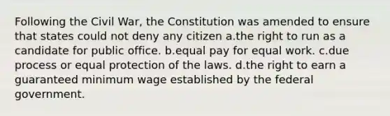 Following the Civil War, the Constitution was amended to ensure that states could not deny any citizen a.the right to run as a candidate for public office. b.equal pay for equal work. c.due process or equal protection of the laws. d.the right to earn a guaranteed minimum wage established by the federal government.