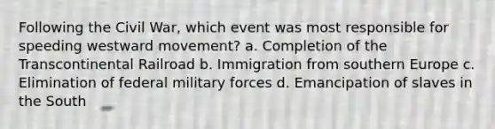 Following the Civil War, which event was most responsible for speeding westward movement? a. Completion of the Transcontinental Railroad b. Immigration from southern Europe c. Elimination of federal military forces d. Emancipation of slaves in the South