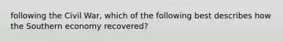 following the Civil War, which of the following best describes how the Southern economy recovered?