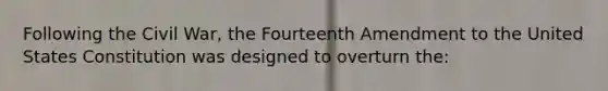 Following the Civil War, the Fourteenth Amendment to the United States Constitution was designed to overturn the: