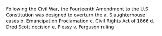 Following the Civil War, the Fourteenth Amendment to the U.S. Constitution was designed to overturn the a. Slaughterhouse cases b. Emancipation Proclamation c. Civil Rights Act of 1866 d. Dred Scott decision e. Plessy v. Ferguson ruling