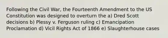 Following the Civil War, the Fourteenth Amendment to the US Constitution was designed to overturn the a) Dred Scott decisions b) Plessy v. Ferguson ruling c) Emancipation Proclamation d) Vicil Rights Act of 1866 e) Slaughterhouse cases