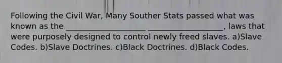 Following the Civil War, Many Souther Stats passed what was known as the ____________________ ___________________, laws that were purposely designed to control newly freed slaves. a)Slave Codes. b)Slave Doctrines. c)Black Doctrines. d)Black Codes.