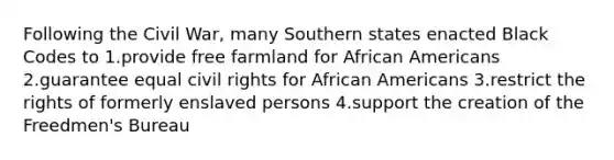 Following the Civil War, many Southern states enacted Black Codes to 1.provide free farmland for <a href='https://www.questionai.com/knowledge/kktT1tbvGH-african-americans' class='anchor-knowledge'>african americans</a> 2.guarantee equal civil rights for African Americans 3.restrict the rights of formerly enslaved persons 4.support the creation of the Freedmen's Bureau