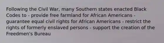 Following the Civil War, many Southern states enacted Black Codes to - provide free farmland for <a href='https://www.questionai.com/knowledge/kktT1tbvGH-african-americans' class='anchor-knowledge'>african americans</a> - guarantee equal civil rights for African Americans - restrict the rights of formerly enslaved persons - support the creation of the Freedmen's Bureau