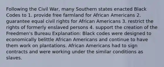 Following the Civil War, many Southern states enacted Black Codes to 1. provide free farmland for African Americans 2. guarantee equal civil rights for African Americans 3. restrict the rights of formerly enslaved persons 4. support the creation of the Freedmen's Bureau Explanation: Black codes were designed to economically belittle African Americans and continue to have them work on plantations. African Americans had to sign contracts and were working under the similar conditions as slaves.