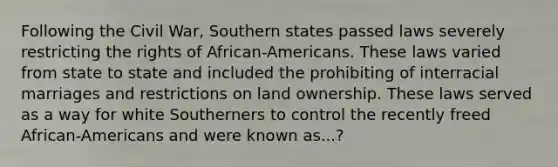 Following the Civil War, Southern states passed laws severely restricting the rights of African-Americans. These laws varied from state to state and included the prohibiting of interracial marriages and restrictions on land ownership. These laws served as a way for white Southerners to control the recently freed African-Americans and were known as...?