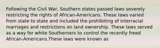 Following the Civil War, Southern states passed laws severely restricting the rights of African-Americans. These laws varied from state to state and included the prohibiting of interracial marriages and restrictions on land ownership. These laws served as a way for white Southerners to control the recently freed African-Americans.These laws were known as