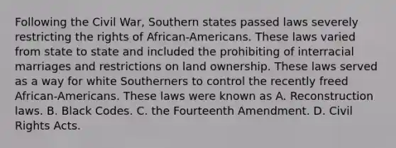 Following the Civil War, Southern states passed laws severely restricting the rights of African-Americans. These laws varied from state to state and included the prohibiting of interracial marriages and restrictions on land ownership. These laws served as a way for white Southerners to control the recently freed African-Americans. These laws were known as A. Reconstruction laws. B. Black Codes. C. the Fourteenth Amendment. D. Civil Rights Acts.