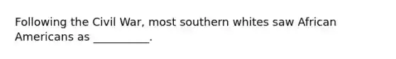 Following the Civil War, most southern whites saw African Americans as __________.