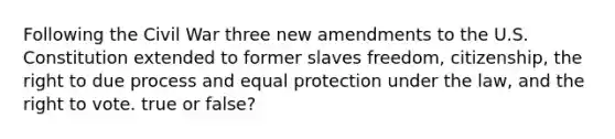 Following the Civil War three new amendments to the U.S. Constitution extended to former slaves freedom, citizenship, the right to due process and equal protection under the law, and the right to vote. true or false?