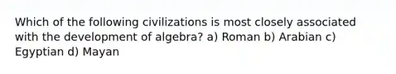 Which of the following civilizations is most closely associated with the development of algebra? a) Roman b) Arabian c) Egyptian d) Mayan