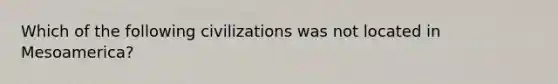 Which of the following civilizations was not located in Mesoamerica?