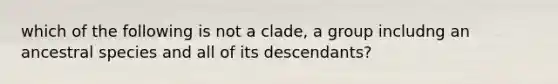 which of the following is not a clade, a group includng an ancestral species and all of its descendants?