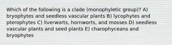 Which of the following is a clade (monophyletic group)? A) bryophytes and seedless vascular plants B) lycophytes and pterophytes C) liverworts, hornworts, and mosses D) seedless vascular plants and seed plants E) charophyceans and bryophytes