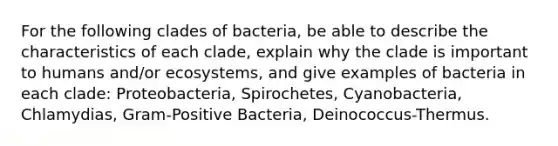 For the following clades of bacteria, be able to describe the characteristics of each clade, explain why the clade is important to humans and/or ecosystems, and give examples of bacteria in each clade: Proteobacteria, Spirochetes, Cyanobacteria, Chlamydias, Gram-Positive Bacteria, Deinococcus-Thermus.