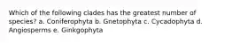 Which of the following clades has the greatest number of species? a. Coniferophyta b. Gnetophyta c. Cycadophyta d. Angiosperms e. Ginkgophyta