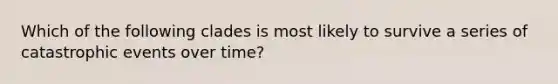 Which of the following clades is most likely to survive a series of catastrophic events over time?