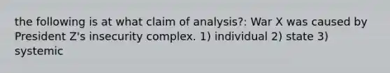 the following is at what claim of analysis?: War X was caused by President Z's insecurity complex. 1) individual 2) state 3) systemic