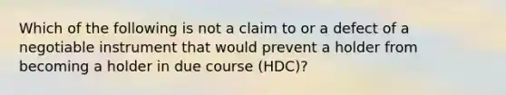 Which of the following is not a claim to or a defect of a negotiable instrument that would prevent a holder from becoming a holder in due course (HDC)?