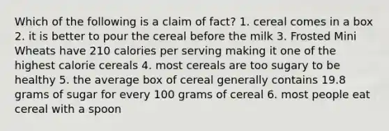 Which of the following is a claim of fact? 1. cereal comes in a box 2. it is better to pour the cereal before the milk 3. Frosted Mini Wheats have 210 calories per serving making it one of the highest calorie cereals 4. most cereals are too sugary to be healthy 5. the average box of cereal generally contains 19.8 grams of sugar for every 100 grams of cereal 6. most people eat cereal with a spoon