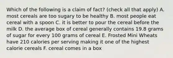 Which of the following is a claim of fact? (check all that apply) A. most cereals are too sugary to be healthy B. most people eat cereal with a spoon C. it is better to pour the cereal before the milk D. the average box of cereal generally contains 19.8 grams of sugar for every 100 grams of cereal E. Frosted Mini Wheats have 210 calories per serving making it one of the highest calorie cereals F. cereal comes in a box