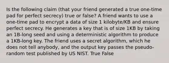 Is the following claim (that your friend generated a true one-time pad for perfect secrecy) true or false? A friend wants to use a one-time pad to encrypt a data of size 1 kilobyte/KB and ensure perfect secrecy. He generates a key that is of size 1KB by taking an 1B-long seed and using a deterministic algorithm to produce a 1KB-long key. The friend uses a secret algorithm, which he does not tell anybody, and the output key passes the pseudo-random test published by US NIST. True False