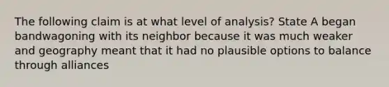 The following claim is at what level of analysis? State A began bandwagoning with its neighbor because it was much weaker and geography meant that it had no plausible options to balance through alliances