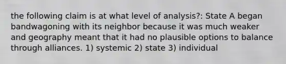 the following claim is at what level of analysis?: State A began bandwagoning with its neighbor because it was much weaker and geography meant that it had no plausible options to balance through alliances. 1) systemic 2) state 3) individual